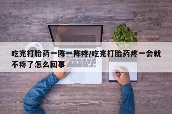 打胎药在线购买方式吃完打胎药一阵一阵疼/吃完打胎药疼一会就不疼了怎么回事