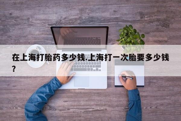 打胎药在线购买方式在上海打胎药多少钱.上海打一次胎要多少钱？