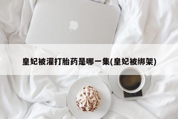 打胎药在线购买方式皇妃被灌打胎药是哪一集(皇妃被绑架)