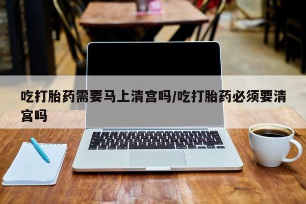 打胎药在线购买方式吃打胎药需要马上清宫吗/吃打胎药必须要清宫吗