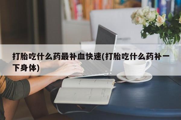 打胎药在线购买方式打胎吃什么药最补血快速(打胎吃什么药补一下身体)