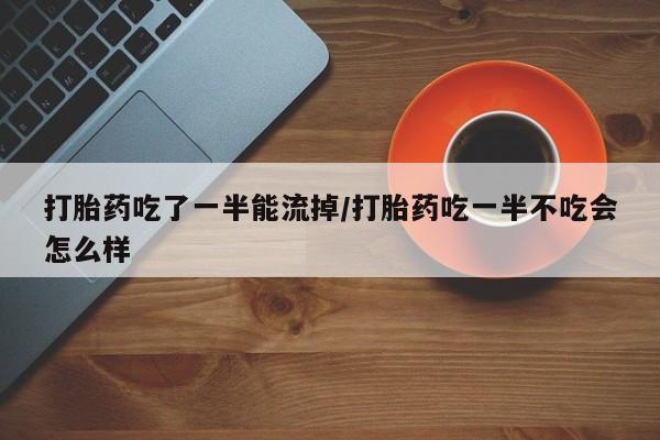 打胎药在线购买方式打胎药吃了一半能流掉/打胎药吃一半不吃会怎么样