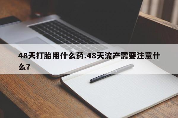 打胎药在线购买方式48天打胎用什么药.48天流产需要注意什么？