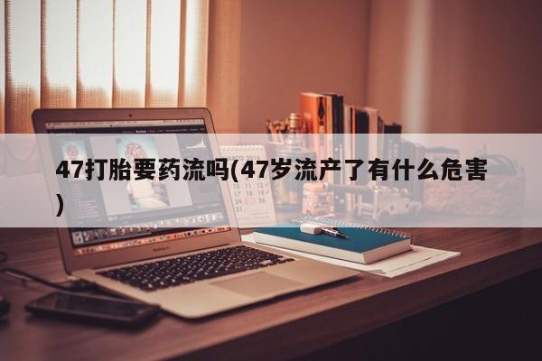 打胎药在线购买方式47打胎要药流吗(47岁流产了有什么危害)