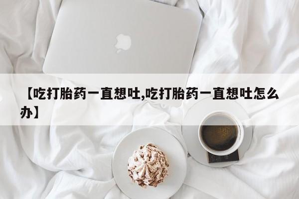 打胎药在线购买方式【吃打胎药一直想吐,吃打胎药一直想吐怎么办】