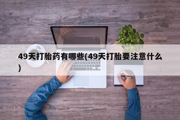 打胎药在线购买方式49天打胎药有哪些(49天打胎要注意什么)