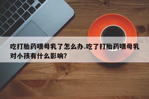 打胎药在线购买方式吃打胎药喂母乳了怎么办.吃了打胎药喂母乳对小孩有什么影响？