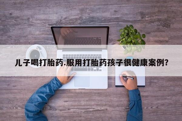 打胎药在线购买方式儿子喝打胎药.服用打胎药孩子很健康案例？