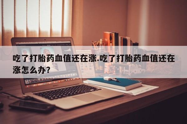 打胎药在线购买方式吃了打胎药血值还在涨.吃了打胎药血值还在涨怎么办？