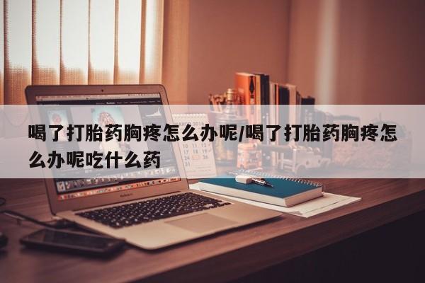 打胎药在线购买方式喝了打胎药胸疼怎么办呢/喝了打胎药胸疼怎么办呢吃什么药