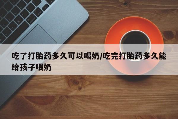 打胎药在线购买方式吃了打胎药多久可以喝奶/吃完打胎药多久能给孩子喂奶