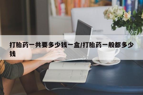 打胎药在线购买方式打胎药一共要多少钱一盒/打胎药一般都多少钱