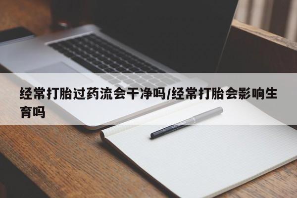 打胎药在线购买方式经常打胎过药流会干净吗/经常打胎会影响生育吗