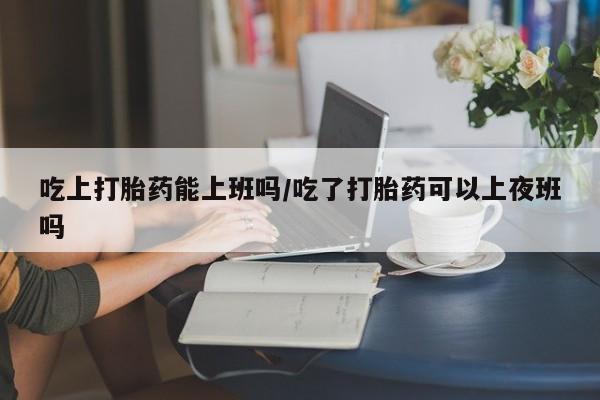 打胎药在线购买方式吃上打胎药能上班吗/吃了打胎药可以上夜班吗