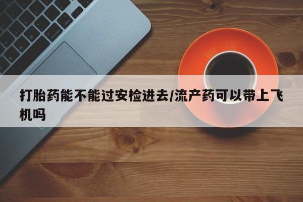 打胎药在线购买方式打胎药能不能过安检进去/流产药可以带上飞机吗