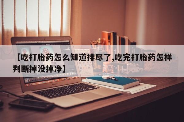 打胎药在线购买方式【吃打胎药怎么知道排尽了,吃完打胎药怎样判断掉没掉净】