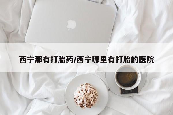 打胎药在线购买方式西宁那有打胎药/西宁哪里有打胎的医院