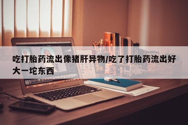 打胎药在线购买方式吃打胎药流出像猪肝异物/吃了打胎药流出好大一坨东西