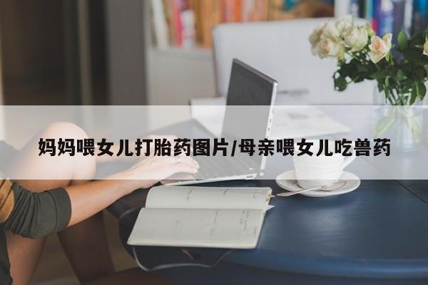 打胎药在线购买方式妈妈喂女儿打胎药图片/母亲喂女儿吃兽药
