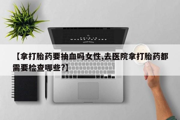 打胎药在线购买方式【拿打胎药要抽血吗女性,去医院拿打胎药都需要检查哪些?】