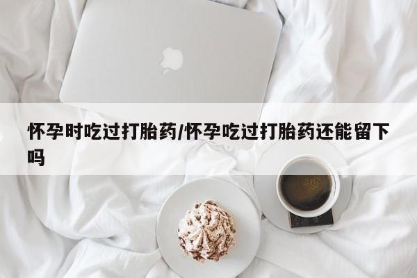 打胎药在线购买方式怀孕时吃过打胎药/怀孕吃过打胎药还能留下吗