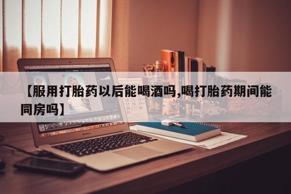 打胎药在线购买方式【服用打胎药以后能喝酒吗,喝打胎药期间能同房吗】
