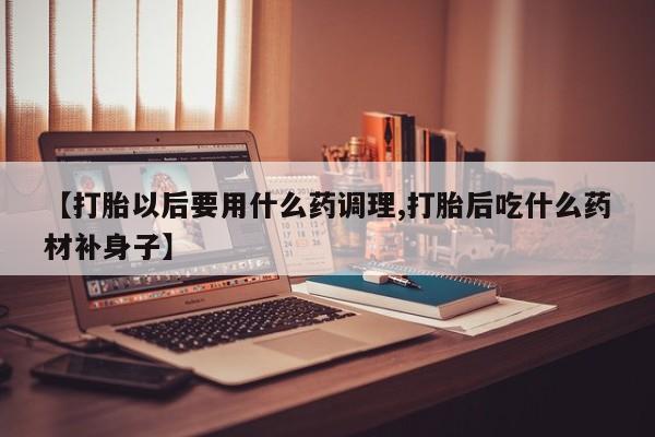 打胎药在线购买方式【打胎以后要用什么药调理,打胎后吃什么药材补身子】
