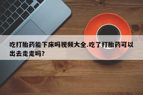 打胎药在线购买方式吃打胎药能下床吗视频大全.吃了打胎药可以出去走走吗？