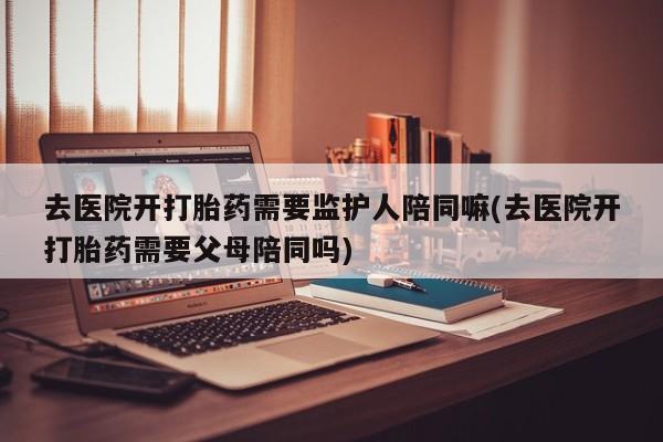 打胎药在线购买方式去医院开打胎药需要监护人陪同嘛(去医院开打胎药需要父母陪同吗)