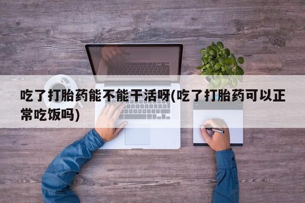 打胎药在线购买方式吃了打胎药能不能干活呀(吃了打胎药可以正常吃饭吗)