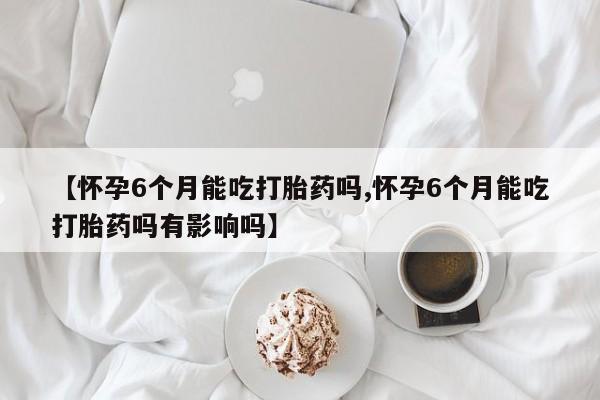 打胎药在线购买方式【怀孕6个月能吃打胎药吗,怀孕6个月能吃打胎药吗有影响吗】