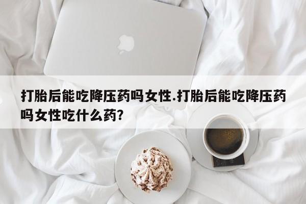 打胎药在线购买方式打胎后能吃降压药吗女性.打胎后能吃降压药吗女性吃什么药？