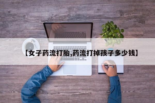打胎药在线购买方式【女子药流打胎,药流打掉孩子多少钱】