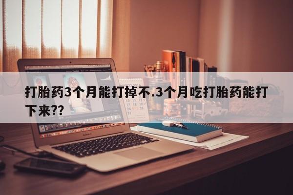 打胎药在线购买方式打胎药3个月能打掉不.3个月吃打胎药能打下来?？