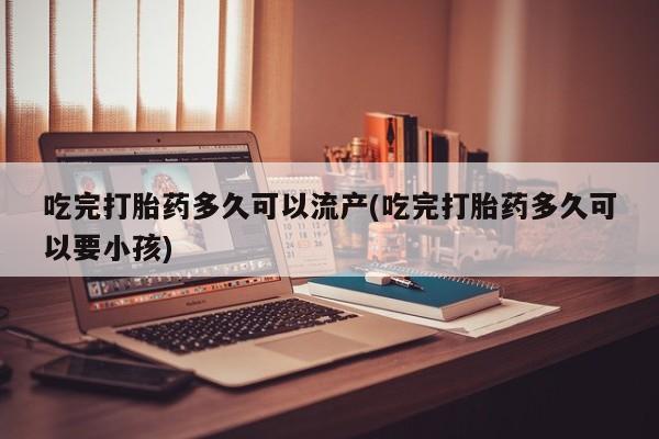 打胎药在线购买方式吃完打胎药多久可以流产(吃完打胎药多久可以要小孩)