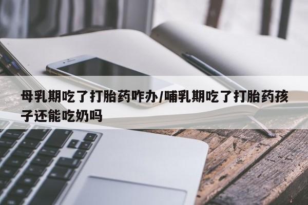 打胎药在线购买方式母乳期吃了打胎药咋办/哺乳期吃了打胎药孩子还能吃奶吗