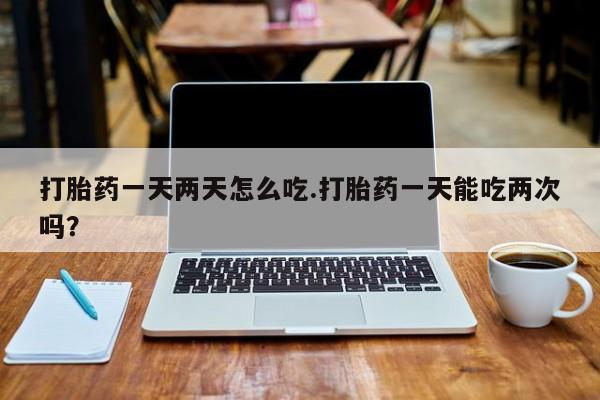 打胎药在线购买方式打胎药一天两天怎么吃.打胎药一天能吃两次吗？