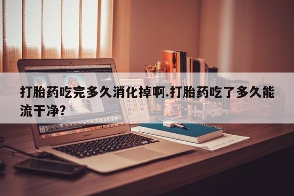 打胎药在线购买方式打胎药吃完多久消化掉啊.打胎药吃了多久能流干净？