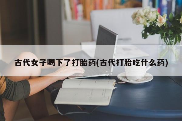 打胎药在线购买方式古代女子喝下了打胎药(古代打胎吃什么药)