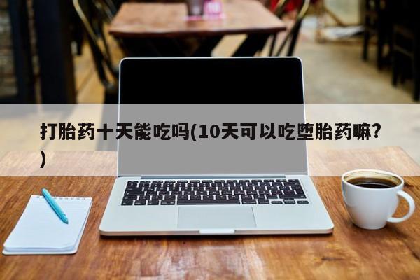 打胎药在线购买方式打胎药十天能吃吗(10天可以吃堕胎药嘛?)