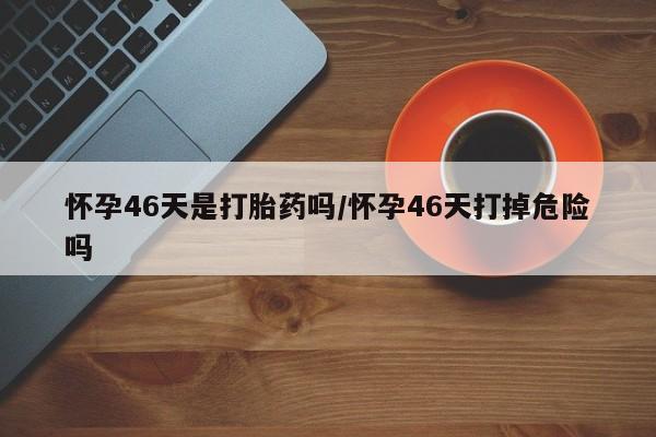 打胎药在线购买方式怀孕46天是打胎药吗/怀孕46天打掉危险吗