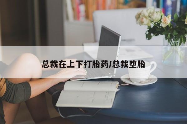 打胎药在线购买方式总裁在上下打胎药/总裁堕胎