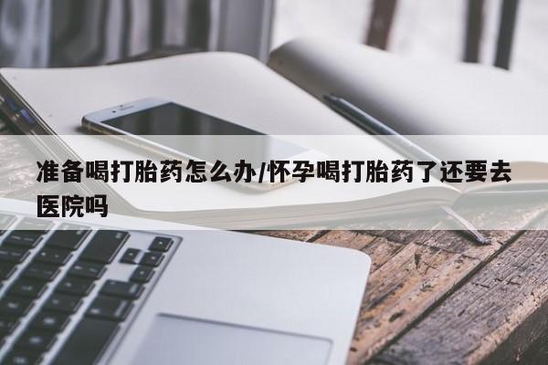 打胎药在线购买方式准备喝打胎药怎么办/怀孕喝打胎药了还要去医院吗