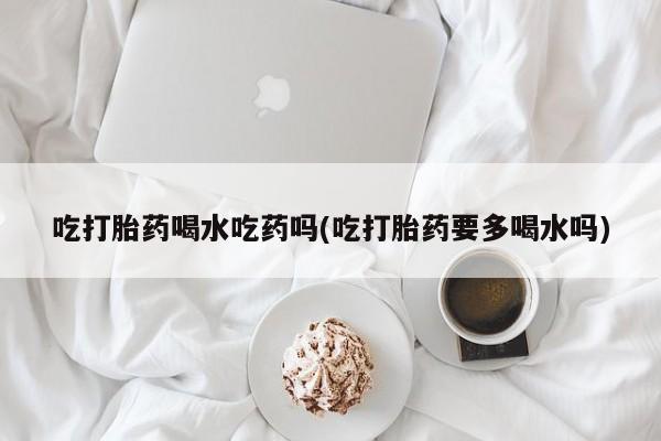 打胎药在线购买方式吃打胎药喝水吃药吗(吃打胎药要多喝水吗)