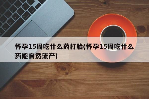 打胎药在线购买方式怀孕15周吃什么药打胎(怀孕15周吃什么药能自然流产)