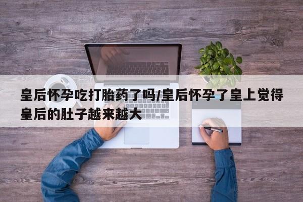 打胎药在线购买方式皇后怀孕吃打胎药了吗/皇后怀孕了皇上觉得皇后的肚子越来越大