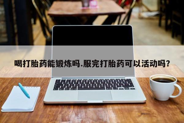 打胎药在线购买方式喝打胎药能锻炼吗.服完打胎药可以活动吗？