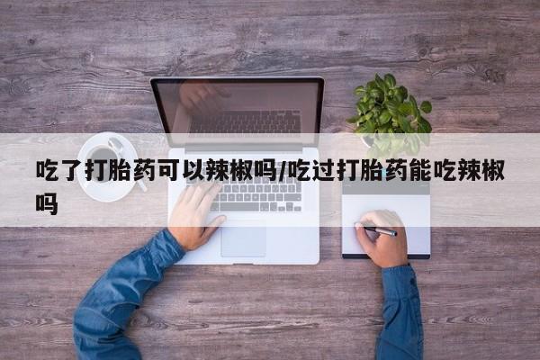 打胎药在线购买方式吃了打胎药可以辣椒吗/吃过打胎药能吃辣椒吗