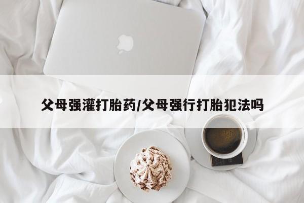 打胎药在线购买方式父母强灌打胎药/父母强行打胎犯法吗