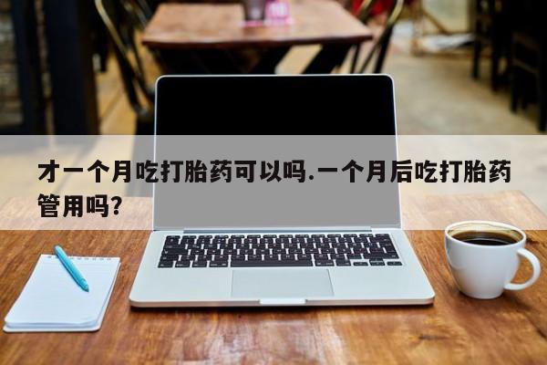 打胎药在线购买方式才一个月吃打胎药可以吗.一个月后吃打胎药管用吗？
